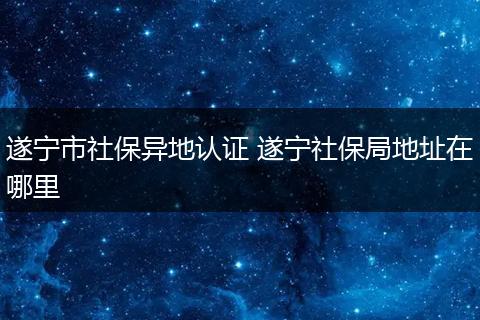遂宁市社保异地认证 遂宁社保局地址在哪里