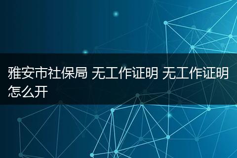 雅安市社保局 无工作证明 无工作证明怎么开