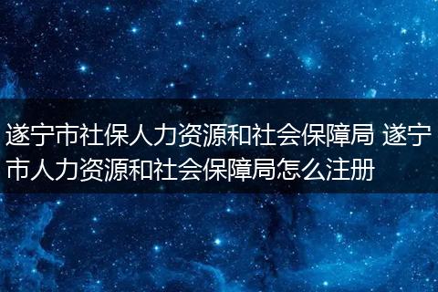 遂宁市社保人力资源和社会保障局 遂宁市人力资源和社会保障局怎么注册