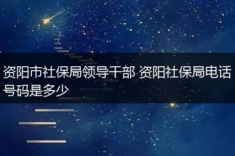 资阳市社保局领导干部 资阳社保局电话号码是多少
