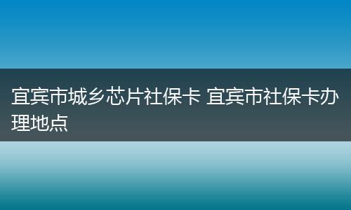 宜宾市城乡芯片社保卡 宜宾市社保卡办理地点