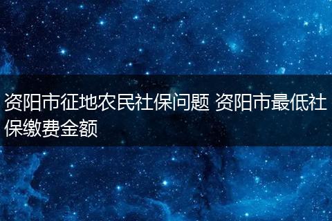 资阳市征地农民社保问题 资阳市最低社保缴费金额