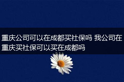 重庆公司可以在成都买社保吗 我公司在重庆买社保可以买在成都吗