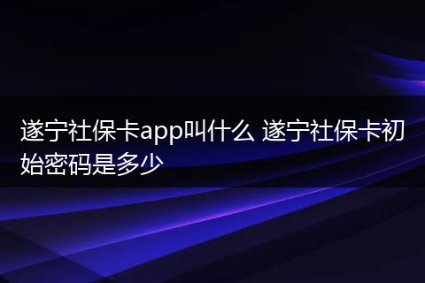 遂宁社保卡app叫什么 遂宁社保卡初始密码是多少