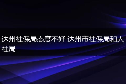 达州社保局态度不好 达州市社保局和人社局