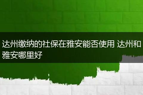 达州缴纳的社保在雅安能否使用 达州和雅安哪里好