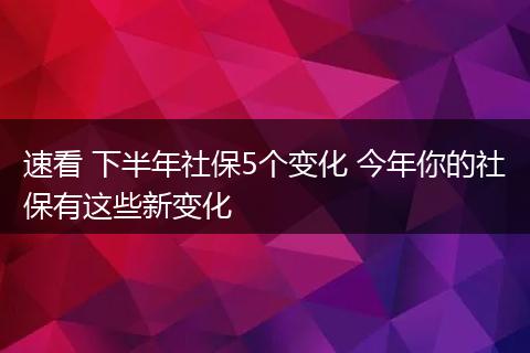 速看 下半年社保5个变化 今年你的社保有这些新变化