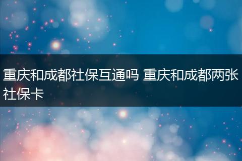 重庆和成都社保互通吗 重庆和成都两张社保卡