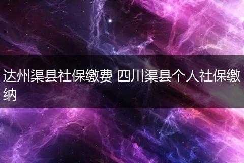 达州渠县社保缴费 四川渠县个人社保缴纳