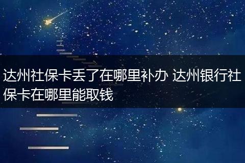 达州社保卡丢了在哪里补办 达州银行社保卡在哪里能取钱