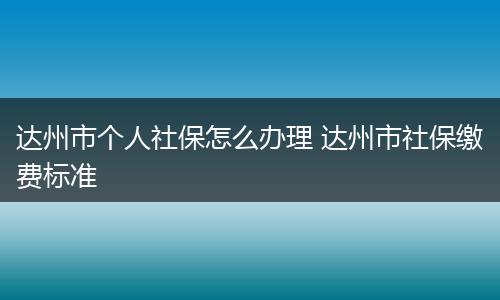 达州市个人社保怎么办理 达州市社保缴费标准