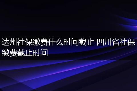 达州社保缴费什么时间截止 四川省社保缴费截止时间