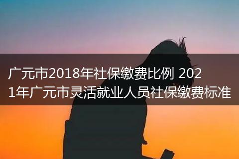 广元市2018年社保缴费比例 2021年广元市灵活就业人员社保缴费标准