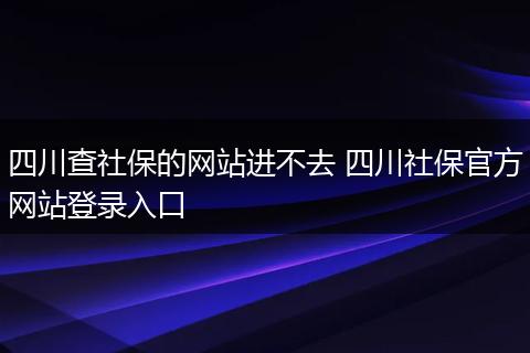四川查社保的网站进不去 四川社保官方网站登录入口