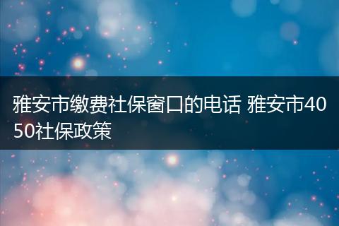 雅安市缴费社保窗口的电话 雅安市4050社保政策