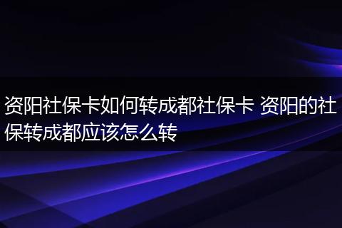 资阳社保卡如何转成都社保卡 资阳的社保转成都应该怎么转