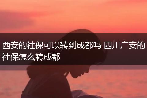 西安的社保可以转到成都吗 四川广安的社保怎么转成都