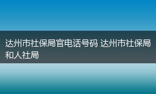 达州市社保局官电话号码 达州市社保局和人社局