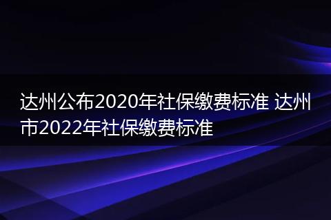达州公布2020年社保缴费标准 达州市2022年社保缴费标准