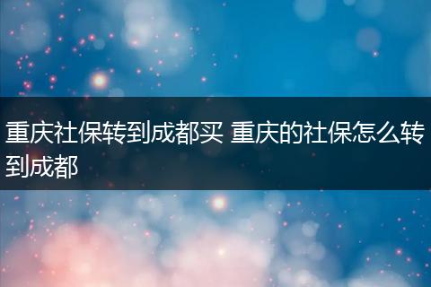 重庆社保转到成都买 重庆的社保怎么转到成都