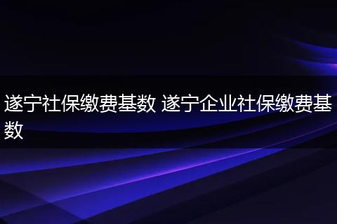 遂宁社保缴费基数 遂宁企业社保缴费基数
