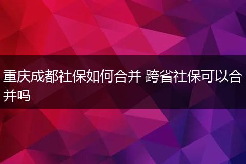 重庆成都社保如何合并 跨省社保可以合并吗