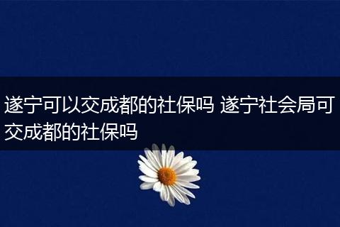 遂宁可以交成都的社保吗 遂宁社会局可交成都的社保吗