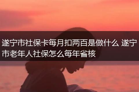 遂宁市社保卡每月扣两百是做什么 遂宁市老年人社保怎么每年省核