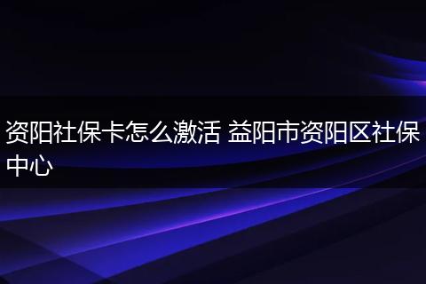 资阳社保卡怎么激活 益阳市资阳区社保中心