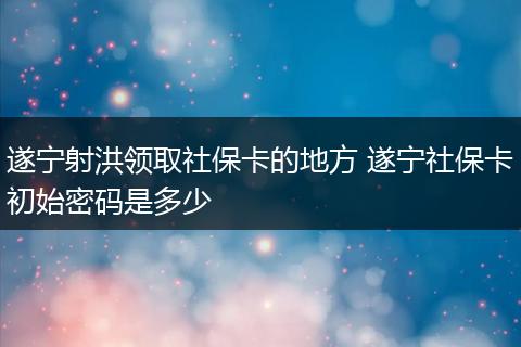 遂宁射洪领取社保卡的地方 遂宁社保卡初始密码是多少
