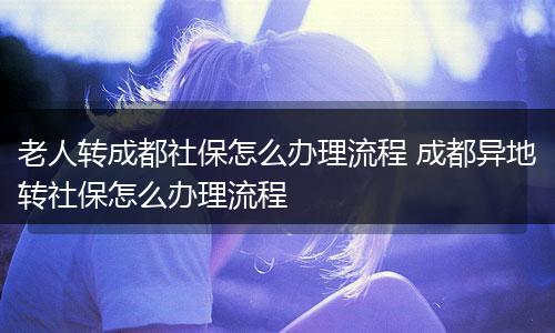 老人转成都社保怎么办理流程 成都异地转社保怎么办理流程