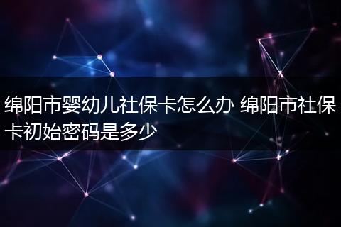 绵阳市婴幼儿社保卡怎么办 绵阳市社保卡初始密码是多少