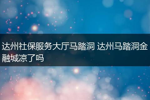 达州社保服务大厅马踏洞 达州马踏洞金融城凉了吗