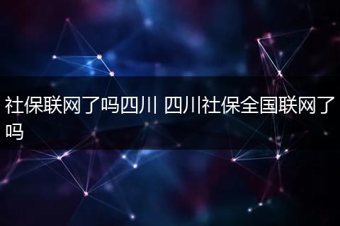 社保联网了吗四川 四川社保全国联网了吗