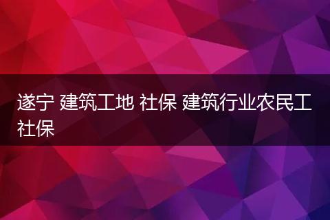 遂宁 建筑工地 社保 建筑行业农民工社保