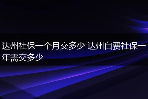 达州社保一个月交多少 达州自费社保一年需交多少