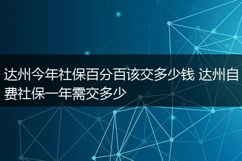 达州今年社保百分百该交多少钱 达州自费社保一年需交多少