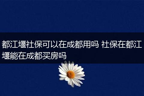 都江堰社保可以在成都用吗 社保在都江堰能在成都买房吗