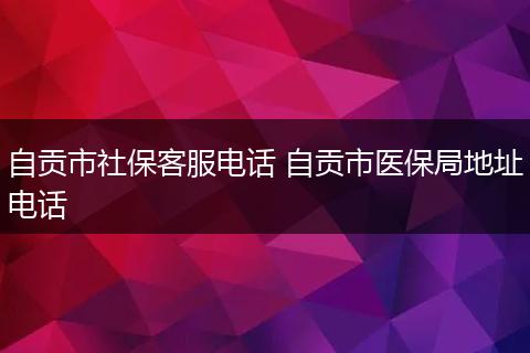 自贡市社保客服电话 自贡市医保局地址电话