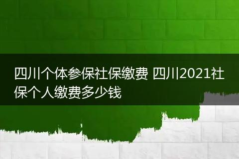 四川个体参保社保缴费 四川2021社保个人缴费多少钱