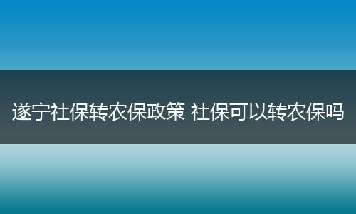 遂宁社保转农保政策 社保可以转农保吗