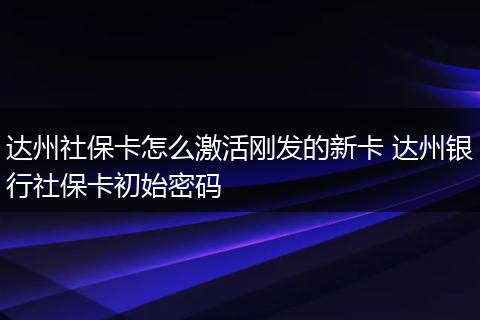 达州社保卡怎么激活刚发的新卡 达州银行社保卡初始密码