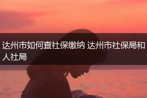 达州市如何查社保缴纳 达州市社保局和人社局