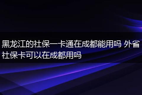 黑龙江的社保一卡通在成都能用吗 外省社保卡可以在成都用吗