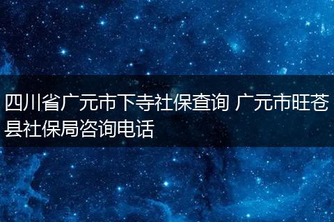 四川省广元市下寺社保查询 广元市旺苍县社保局咨询电话