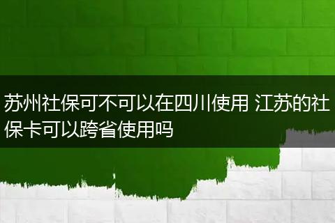 苏州社保可不可以在四川使用 江苏的社保卡可以跨省使用吗