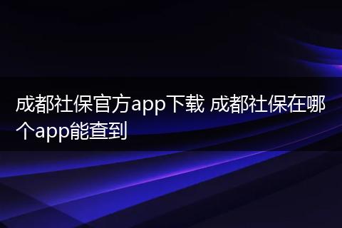 成都社保官方app下载 成都社保在哪个app能查到