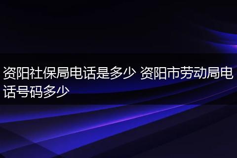 资阳社保局电话是多少 资阳市劳动局电话号码多少
