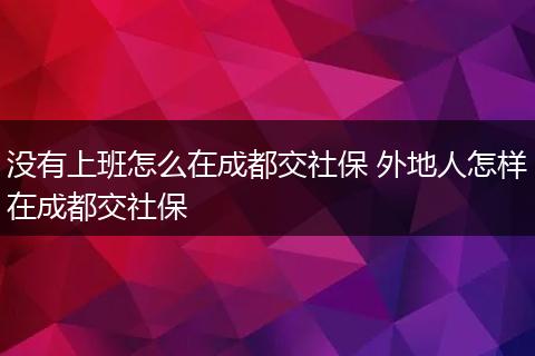 没有上班怎么在成都交社保 外地人怎样在成都交社保