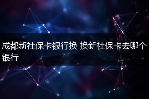 成都新社保卡银行换 换新社保卡去哪个银行